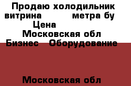 Продаю холодильник витрина -5. 5 2 метра бу › Цена ­ 23 000 - Московская обл. Бизнес » Оборудование   . Московская обл.